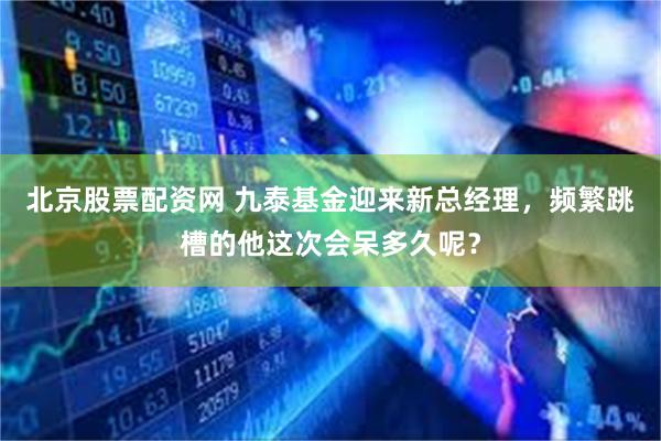 北京股票配资网 九泰基金迎来新总经理，频繁跳槽的他这次会呆多久呢？