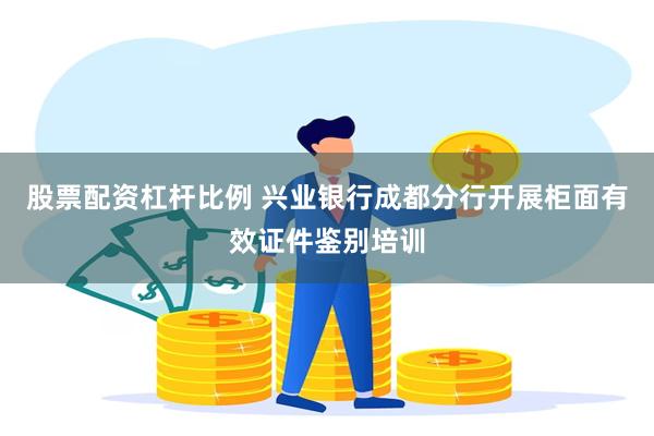 股票配资杠杆比例 兴业银行成都分行开展柜面有效证件鉴别培训