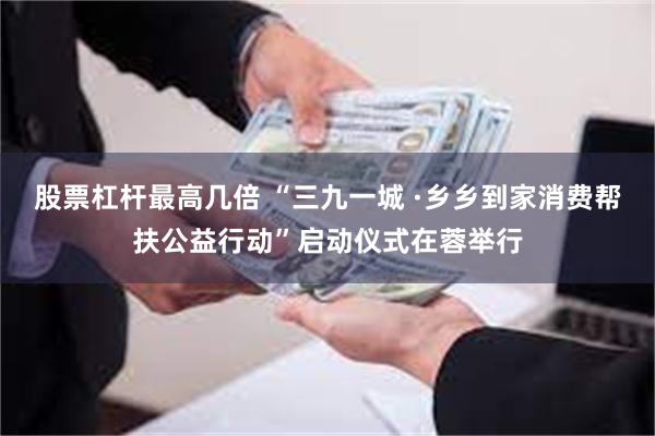 股票杠杆最高几倍 “三九一城 ·乡乡到家消费帮扶公益行动”启动仪式在蓉举行