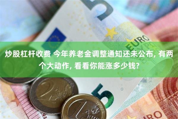 炒股杠杆收费 今年养老金调整通知还未公布, 有两个大动作, 看看你能涨多少钱?