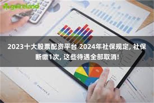 2023十大股票配资平台 2024年社保规定, 社保断缴1次, 这些待遇全部取消!