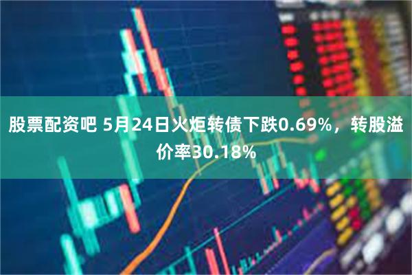 股票配资吧 5月24日火炬转债下跌0.69%，转股溢价率30.18%