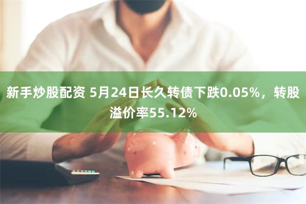 新手炒股配资 5月24日长久转债下跌0.05%，转股溢价率55.12%