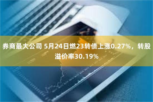 券商最大公司 5月24日燃23转债上涨0.27%，转股溢价率30.19%