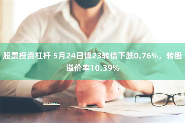 股票投资杠杆 5月24日博23转债下跌0.76%，转股溢价率10.39%