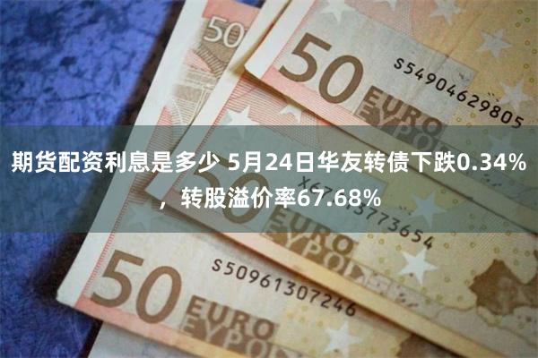 期货配资利息是多少 5月24日华友转债下跌0.34%，转股溢价率67.68%