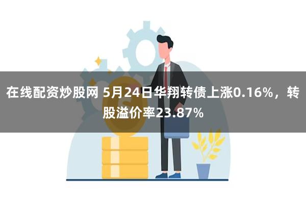 在线配资炒股网 5月24日华翔转债上涨0.16%，转股溢价率23.87%