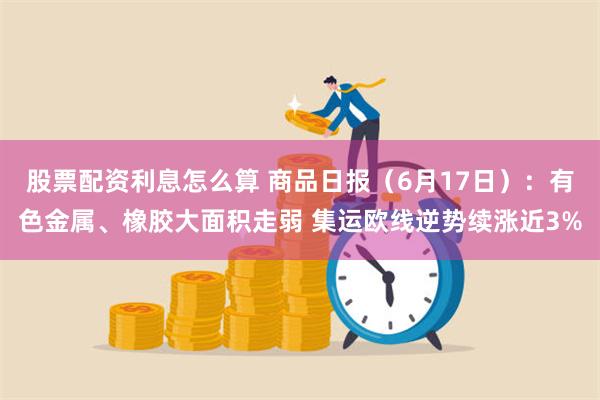 股票配资利息怎么算 商品日报（6月17日）：有色金属、橡胶大面积走弱 集运欧线逆势续涨近3%