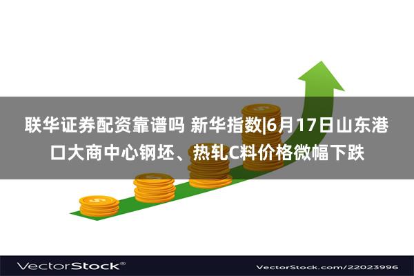 联华证券配资靠谱吗 新华指数|6月17日山东港口大商中心钢坯、热轧C料价格微幅下跌