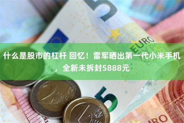 什么是股市的杠杆 回忆！雷军晒出第一代小米手机，全新未拆封5888元