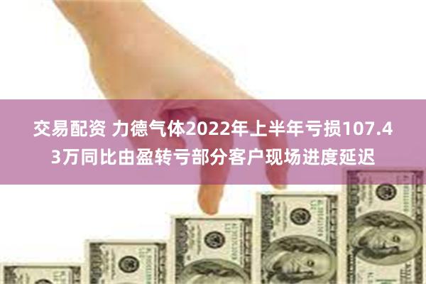 交易配资 力德气体2022年上半年亏损107.43万同比由盈转亏部分客户现场进度延迟