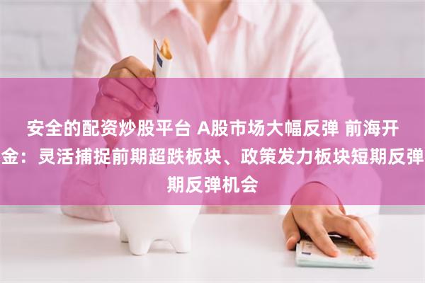 安全的配资炒股平台 A股市场大幅反弹 前海开源基金：灵活捕捉前期超跌板块、政策发力板块短期反弹机会