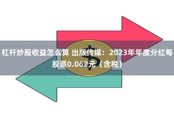 杠杆炒股收益怎么算 出版传媒：2023年年度分红每股派0.062元（含税）