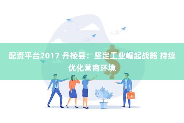 配资平台2017 丹棱县：坚定工业崛起战略 持续优化营商环境