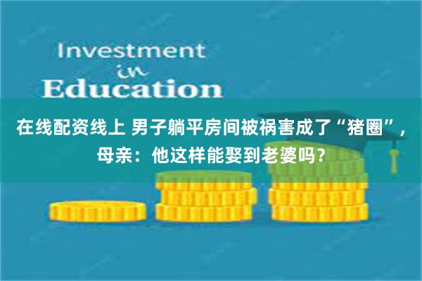 在线配资线上 男子躺平房间被祸害成了“猪圈”，母亲：他这样能娶到老婆吗？