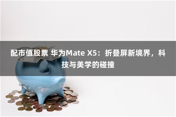 配市值股票 华为Mate X5：折叠屏新境界，科技与美学的碰撞