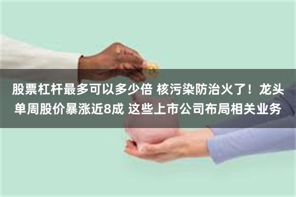 股票杠杆最多可以多少倍 核污染防治火了！龙头单周股价暴涨近8成 这些上市公司布局相关业务