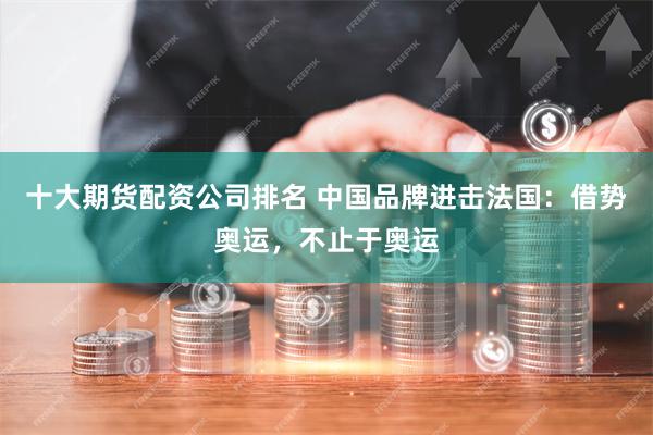 十大期货配资公司排名 中国品牌进击法国：借势奥运，不止于奥运