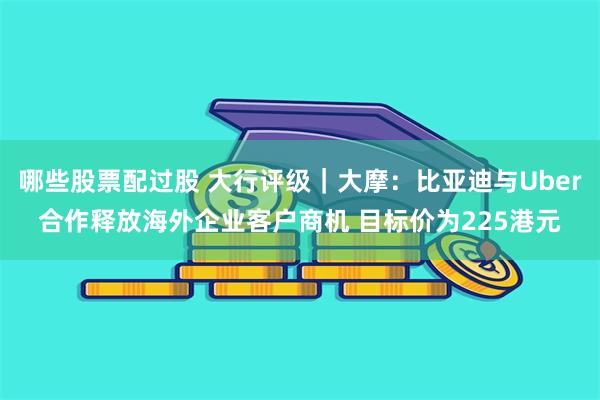 哪些股票配过股 大行评级｜大摩：比亚迪与Uber合作释放海外企业客户商机 目标价为225港元