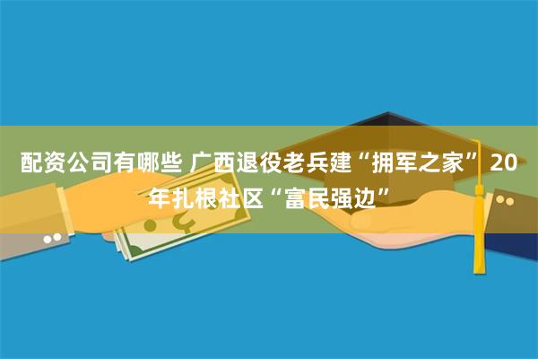 配资公司有哪些 广西退役老兵建“拥军之家” 20年扎根社区“富民强边”