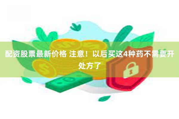 配资股票最新价格 注意！以后买这4种药不需要开处方了