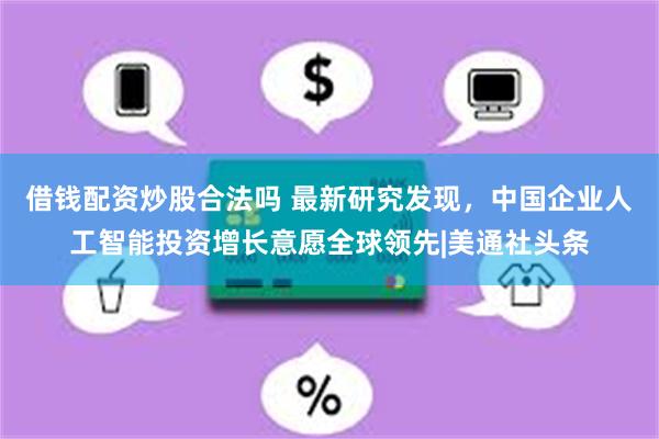 借钱配资炒股合法吗 最新研究发现，中国企业人工智能投资增长意愿全球领先|美通社头条