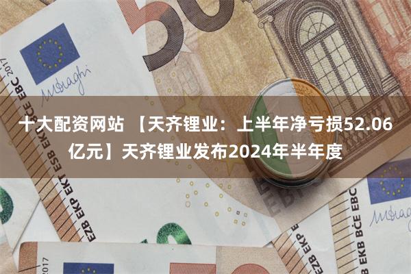 十大配资网站 【天齐锂业：上半年净亏损52.06亿元】天齐锂业发布2024年半年度