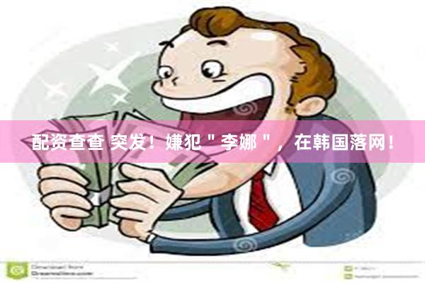 配资查查 突发！嫌犯＂李娜＂，在韩国落网！