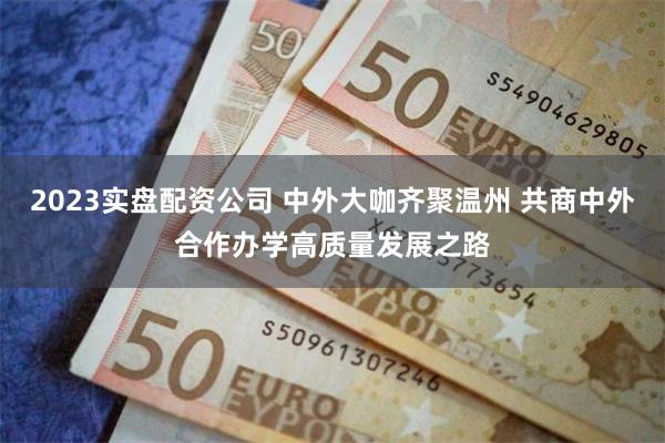 2023实盘配资公司 中外大咖齐聚温州 共商中外合作办学高质量发展之路