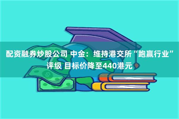 配资融券炒股公司 中金：维持港交所“跑赢行业”评级 目标价降至440港元