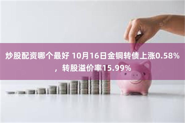 炒股配资哪个最好 10月16日金铜转债上涨0.58%，转股溢价率15.99%