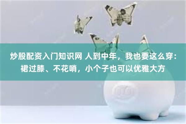 炒股配资入门知识网 人到中年，我也要这么穿：裙过膝、不花哨，小个子也可以优雅大方