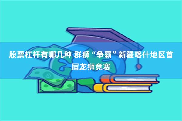 股票杠杆有哪几种 群狮“争霸”新疆喀什地区首届龙狮竞赛