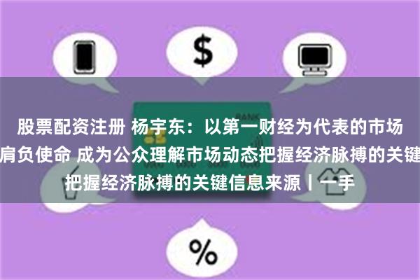 股票配资注册 杨宇东：以第一财经为代表的市场化主流财经媒体肩负使命 成为公众理解市场动态把握经济脉搏的关键信息来源丨一手