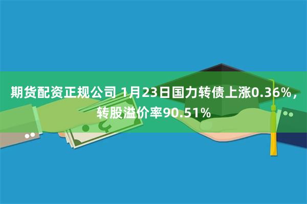 期货配资正规公司 1月23日国力转债上涨0.36%，转股溢价率90.51%