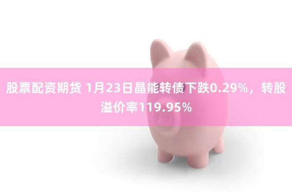 股票配资期货 1月23日晶能转债下跌0.29%，转股溢价率119.95%