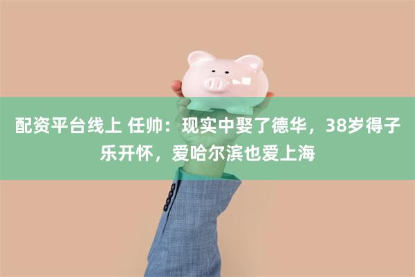 配资平台线上 任帅：现实中娶了德华，38岁得子乐开怀，爱哈尔滨也爱上海