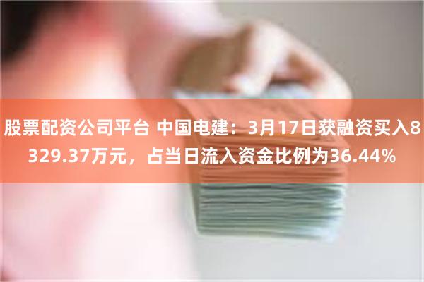 股票配资公司平台 中国电建：3月17日获融资买入8329.37万元，占当日流入资金比例为36.44%