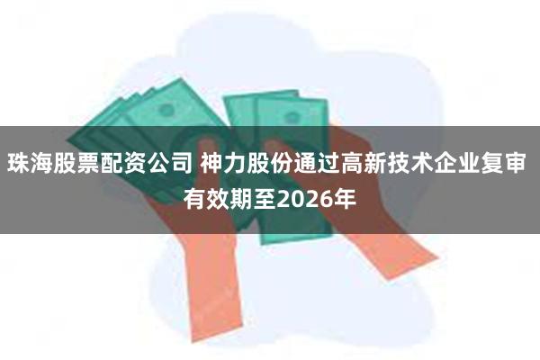 珠海股票配资公司 神力股份通过高新技术企业复审 有效期至2026年