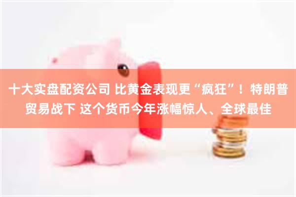 十大实盘配资公司 比黄金表现更“疯狂”！特朗普贸易战下 这个货币今年涨幅惊人、全球最佳